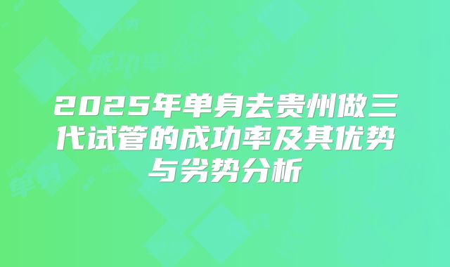 2025年单身去贵州做三代试管的成功率及其优势与劣势分析
