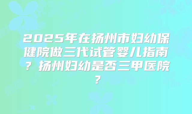2025年在扬州市妇幼保健院做三代试管婴儿指南?扬州妇幼是否三甲医院?
