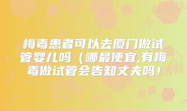 梅毒患者可以去厦门做试管婴儿吗(哪最便宜,有梅毒做试管会告知丈夫吗!