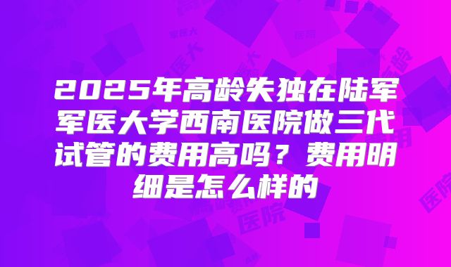 2025年高龄失独在陆军军医大学西南医院做三代试管的费用高吗?费用明细是怎么样的