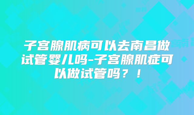 子宫腺肌病可以去南昌做试管婴儿吗-子宫腺肌症可以做试管吗？！