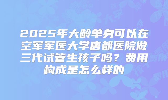 2025年大龄单身可以在空军军医大学唐都医院做三代试管生孩子吗？费用构成是怎么样的