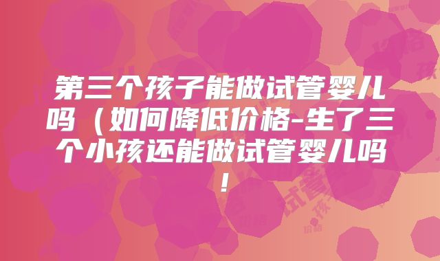 第三个孩子能做试管婴儿吗（如何降低价格-生了三个小孩还能做试管婴儿吗！