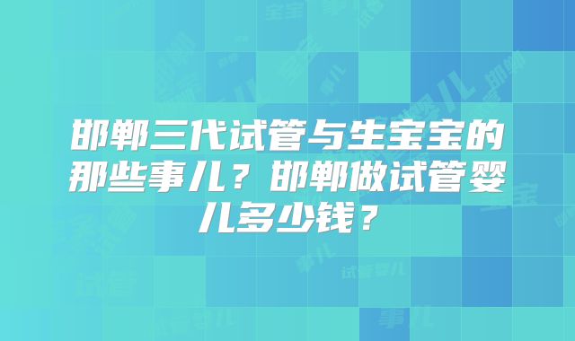 邯郸三代试管与生宝宝的那些事儿?邯郸做试管婴儿多少钱?