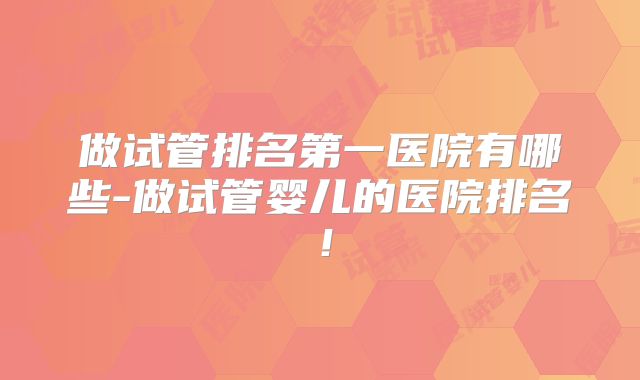 做试管排名第一医院有哪些-做试管婴儿的医院排名！