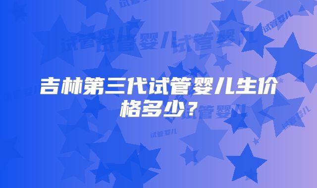 吉林第三代试管婴儿生价格多少？
