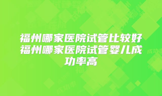 福州哪家医院试管比较好福州哪家医院试管婴儿成功率高