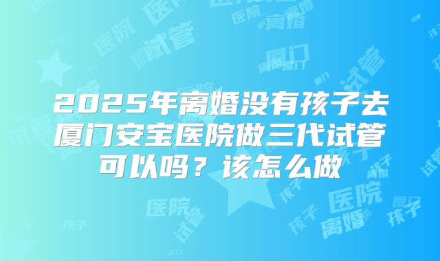 2025年离婚没有孩子去厦门安宝医院做三代试管可以吗？该怎么做