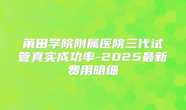 莆田学院附属医院三代试管真实成功率-2025最新费用明细