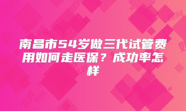 南昌市54岁做三代试管费用如何走医保?成功率怎样