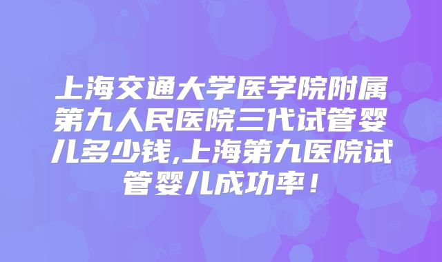 上海交通大学医学院附属第九人民医院三代试管婴儿多少钱,上海第九医院试管婴儿成功率！