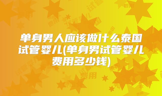 单身男人应该做什么泰国试管婴儿(单身男试管婴儿费用多少钱)