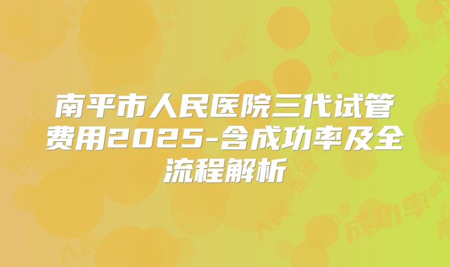 南平市人民医院三代试管费用2025-含成功率及全流程解析