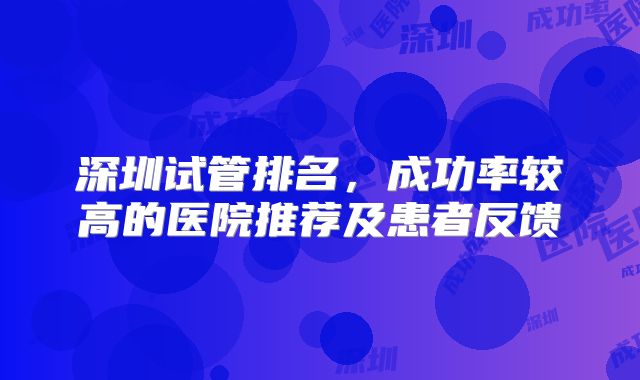 深圳试管排名，成功率较高的医院推荐及患者反馈