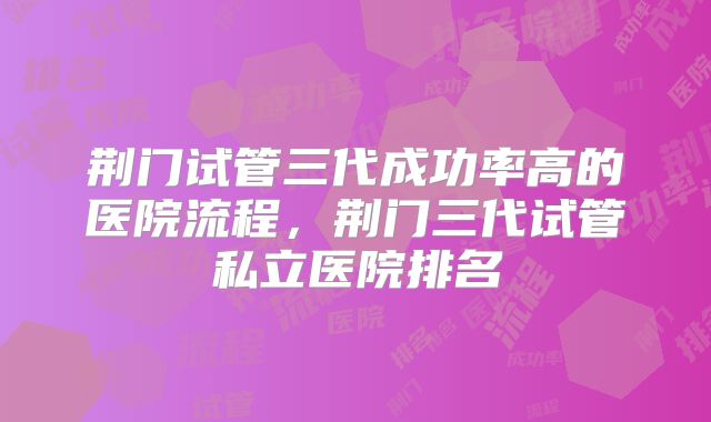 荆门试管三代成功率高的医院流程，荆门三代试管私立医院排名