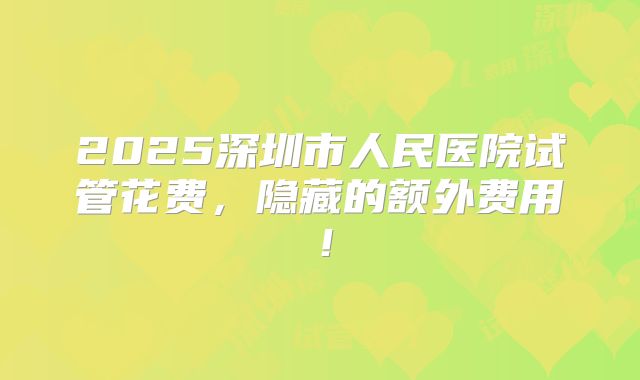 2025深圳市人民医院试管花费，隐藏的额外费用！