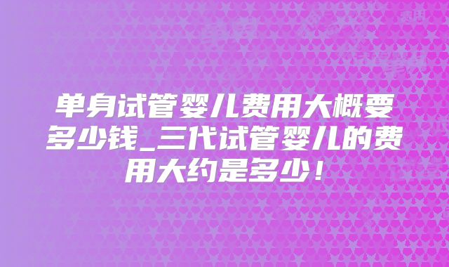 单身试管婴儿费用大概要多少钱_三代试管婴儿的费用大约是多少!