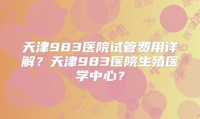 天津983医院试管费用详解？天津983医院生殖医学中心？