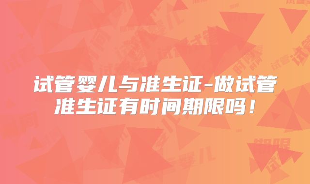 试管婴儿与准生证-做试管准生证有时间期限吗！