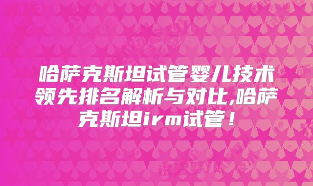 哈萨克斯坦试管婴儿技术领先排名解析与对比,哈萨克斯坦irm试管！