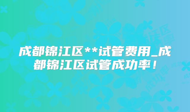 成都锦江区**试管费用_成都锦江区试管成功率!