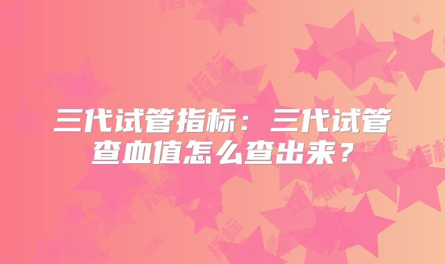 三代试管指标：三代试管查血值怎么查出来？