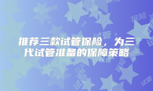 推荐三款试管保险，为三代试管准备的保障策略