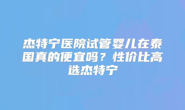杰特宁医院试管婴儿在泰国真的便宜吗?性价比高选杰特宁