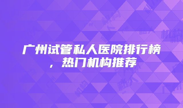 广州试管私人医院排行榜，热门机构推荐