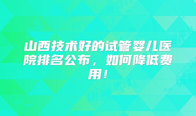 山西技术好的试管婴儿医院排名公布,如何降低费用!