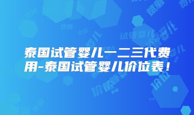 泰国试管婴儿一二三代费用-泰国试管婴儿价位表！