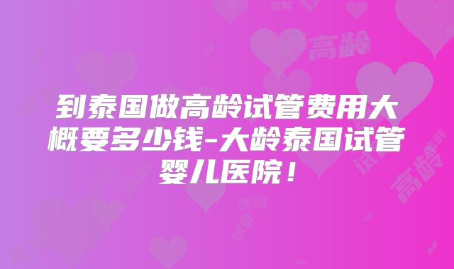 到泰国做高龄试管费用大概要多少钱-大龄泰国试管婴儿医院！
