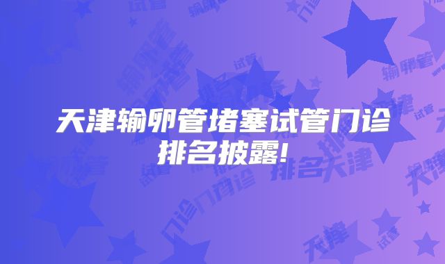 天津输卵管堵塞试管门诊排名披露!
