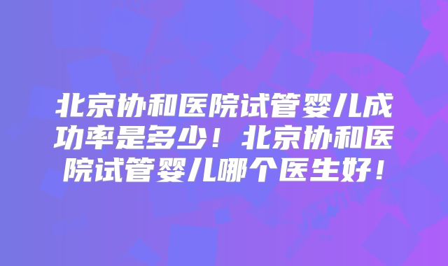 北京协和医院试管婴儿成功率是多少！北京协和医院试管婴儿哪个医生好！