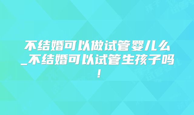 不结婚可以做试管婴儿么_不结婚可以试管生孩子吗！