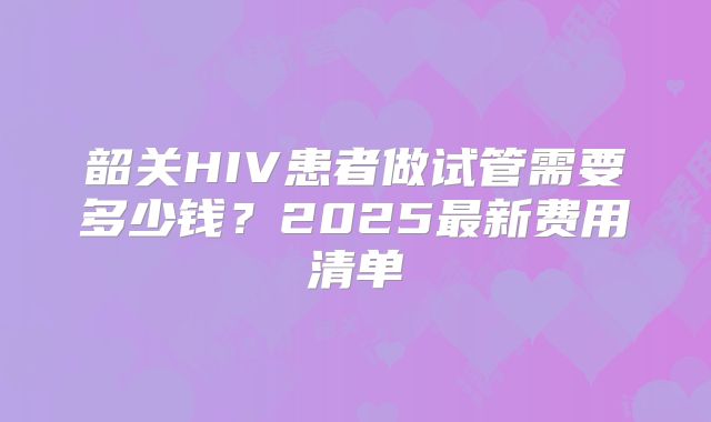 韶关HIV患者做试管需要多少钱？2025最新费用清单