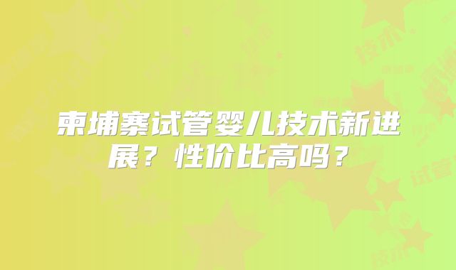 柬埔寨试管婴儿技术新进展？性价比高吗？