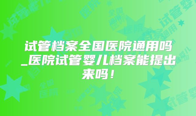 试管档案全国医院通用吗_医院试管婴儿档案能提出来吗！