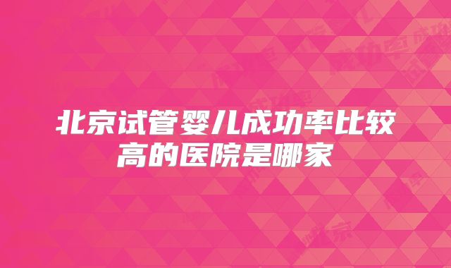 北京试管婴儿成功率比较高的医院是哪家