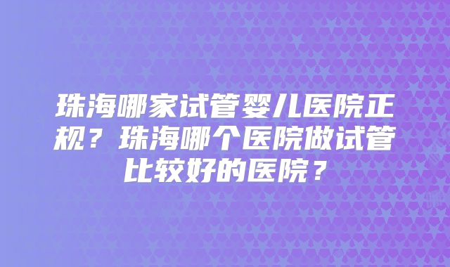 珠海哪家试管婴儿医院正规?珠海哪个医院做试管比较好的医院?