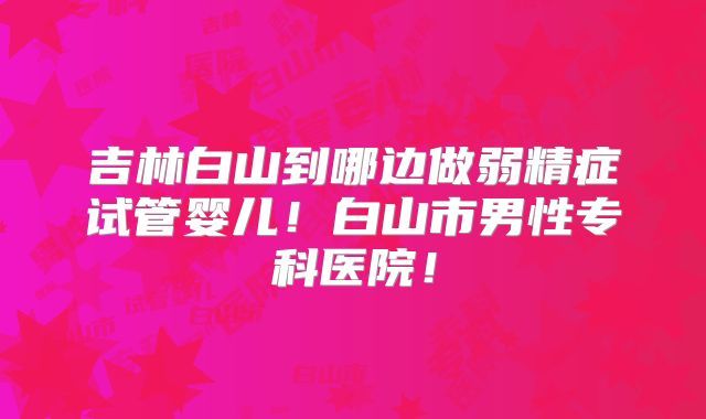吉林白山到哪边做弱精症试管婴儿！白山市男性专科医院！