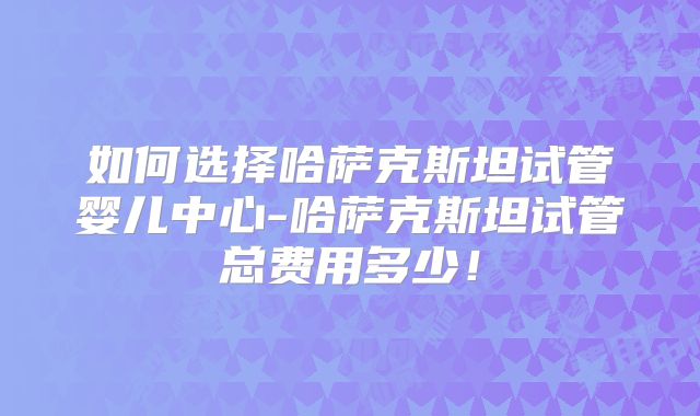 如何选择哈萨克斯坦试管婴儿中心-哈萨克斯坦试管总费用多少！