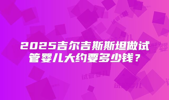 2025吉尔吉斯斯坦做试管婴儿大约要多少钱？