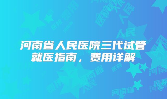 河南省人民医院三代试管就医指南,费用详解