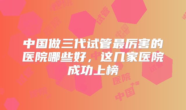 中国做三代试管最厉害的医院哪些好，这几家医院成功上榜