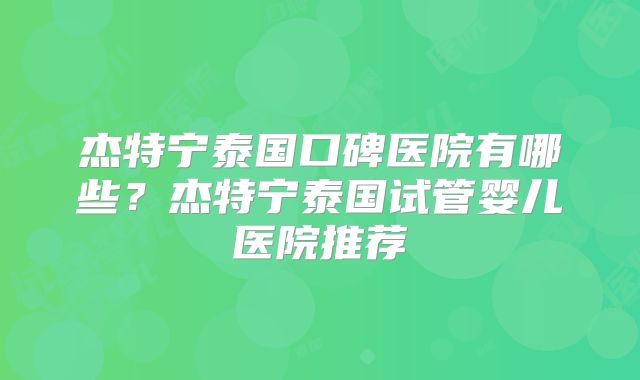 杰特宁泰国口碑医院有哪些？杰特宁泰国试管婴儿医院推荐