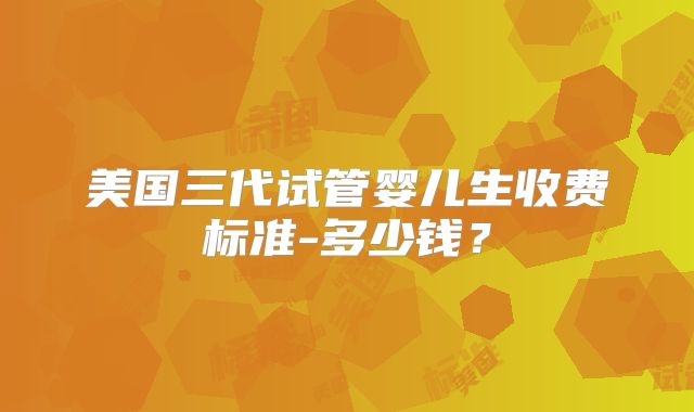 美国三代试管婴儿生收费标准-多少钱？