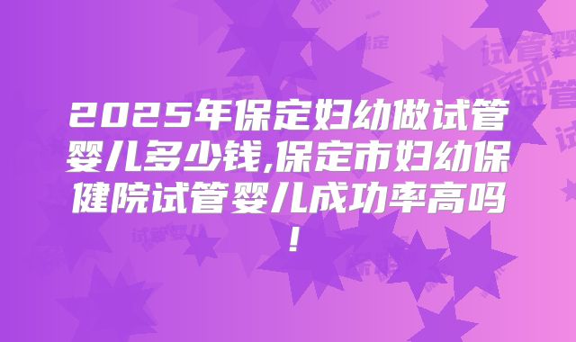 2025年保定妇幼做试管婴儿多少钱,保定市妇幼保健院试管婴儿成功率高吗！