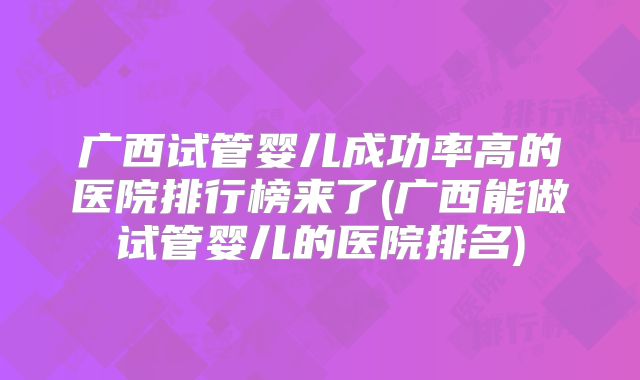 广西试管婴儿成功率高的医院排行榜来了(广西能做试管婴儿的医院排名)