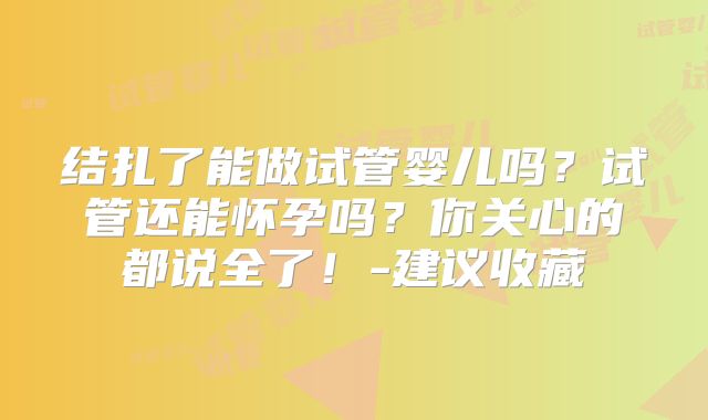 结扎了能做试管婴儿吗?试管还能怀孕吗?你关心的都说全了!-建议收藏